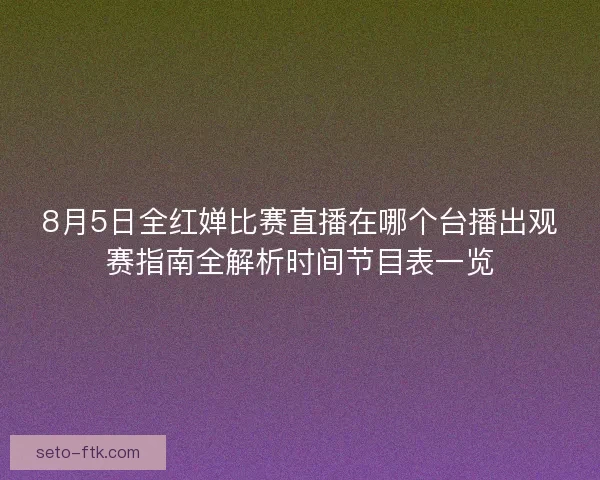 8月5日全红婵比赛直播在哪个台播出观赛指南全解析时间节目表一览