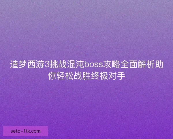 造梦西游3挑战混沌boss攻略全面解析助你轻松战胜终极对手