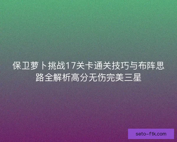 保卫萝卜挑战17关卡通关技巧与布阵思路全解析高分无伤完美三星