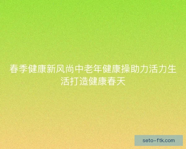 春季健康新风尚中老年健康操助力活力生活打造健康春天