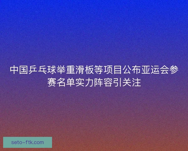 中国乒乓球举重滑板等项目公布亚运会参赛名单实力阵容引关注