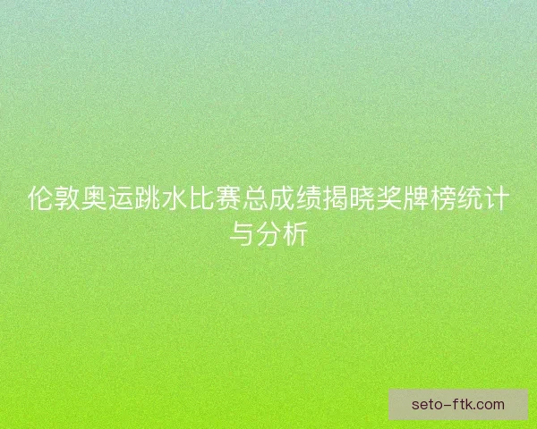 伦敦奥运跳水比赛总成绩揭晓奖牌榜统计与分析