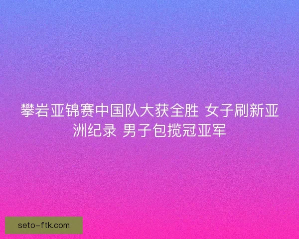 攀岩亚锦赛中国队大获全胜 女子刷新亚洲纪录 男子包揽冠亚军