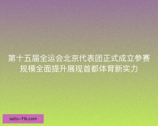 第十五届全运会北京代表团正式成立参赛规模全面提升展现首都体育新实力