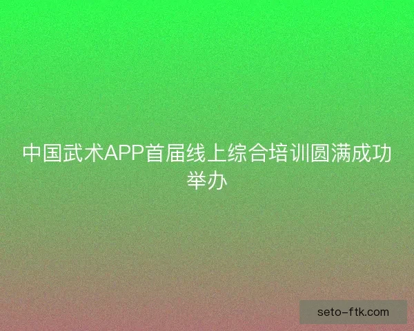 中国武术APP首届线上综合培训圆满成功举办