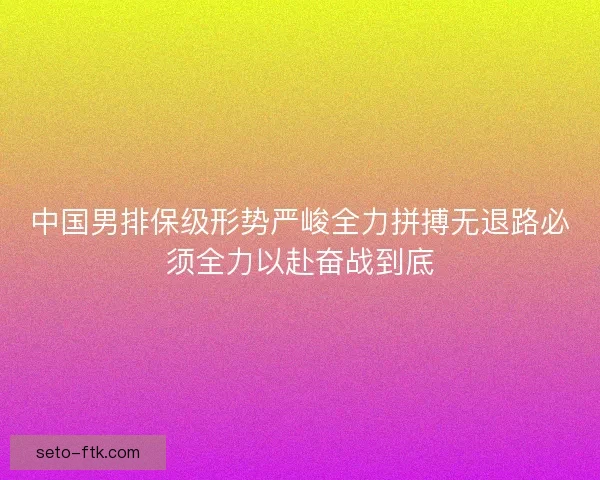 中国男排保级形势严峻全力拼搏无退路必须全力以赴奋战到底