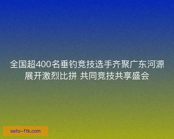 全国超400名垂钓竞技选手齐聚广东河源展开激烈比拼 共同竞技共享盛会