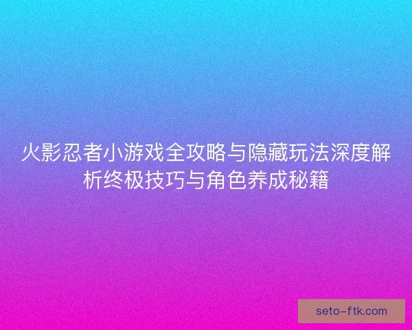 火影忍者小游戏全攻略与隐藏玩法深度解析终极技巧与角色养成秘籍