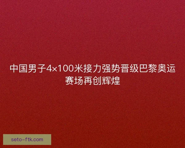 中国男子4×100米接力强势晋级巴黎奥运赛场再创辉煌