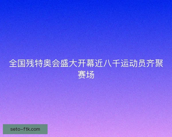 全国残特奥会盛大开幕近八千运动员齐聚赛场