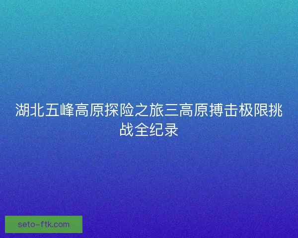 湖北五峰高原探险之旅三高原搏击极限挑战全纪录