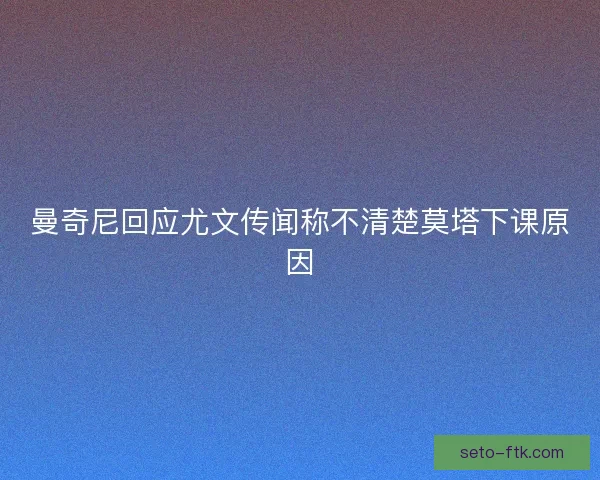 曼奇尼回应尤文传闻称不清楚莫塔下课原因