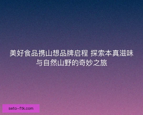 美好食品携山想品牌启程 探索本真滋味与自然山野的奇妙之旅