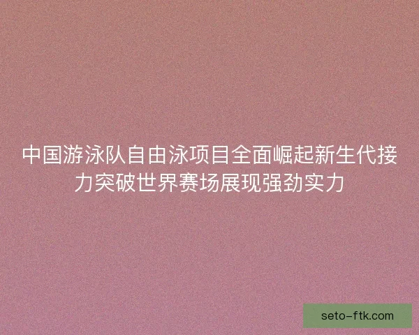 中国游泳队自由泳项目全面崛起新生代接力突破世界赛场展现强劲实力