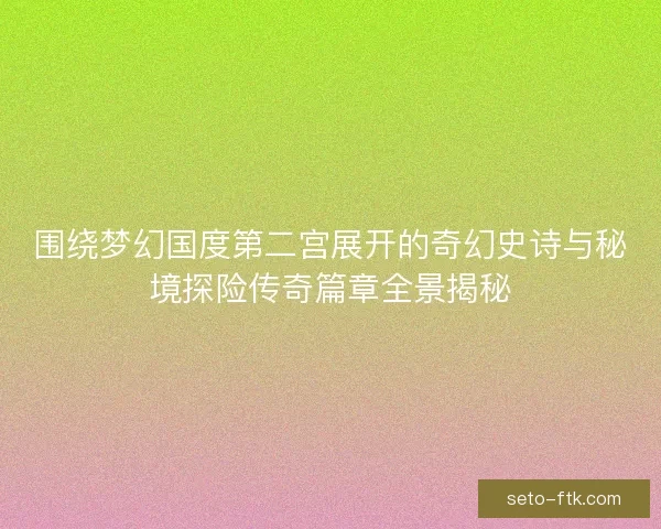 围绕梦幻国度第二宫展开的奇幻史诗与秘境探险传奇篇章全景揭秘