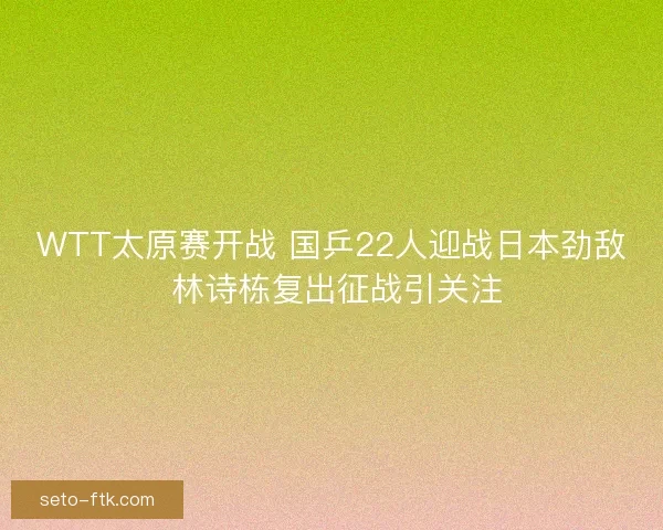 WTT太原赛开战 国乒22人迎战日本劲敌 林诗栋复出征战引关注