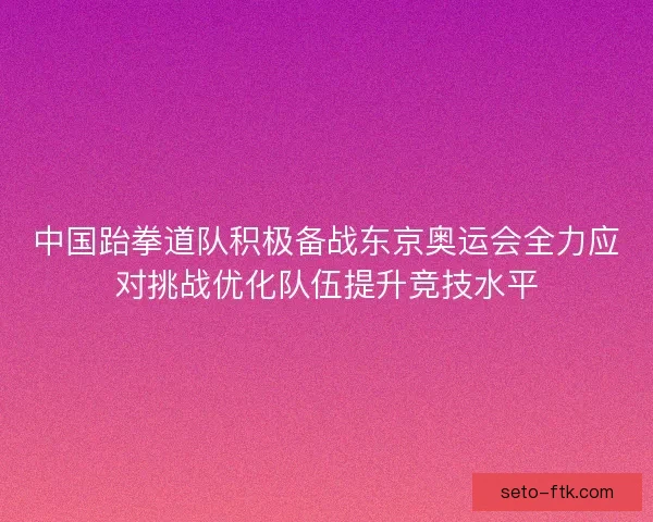 中国跆拳道队积极备战东京奥运会全力应对挑战优化队伍提升竞技水平