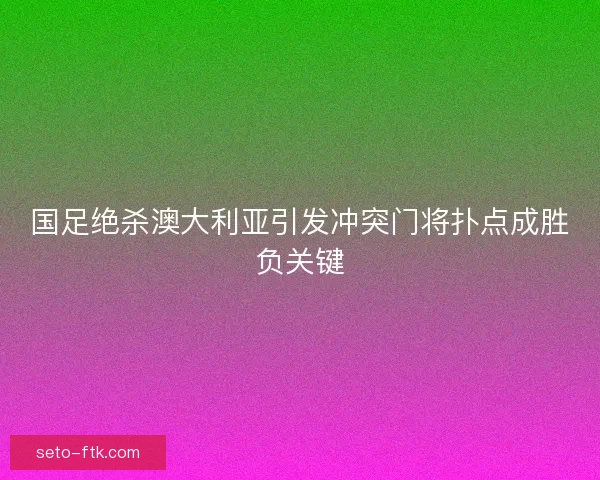 国足绝杀澳大利亚引发冲突门将扑点成胜负关键