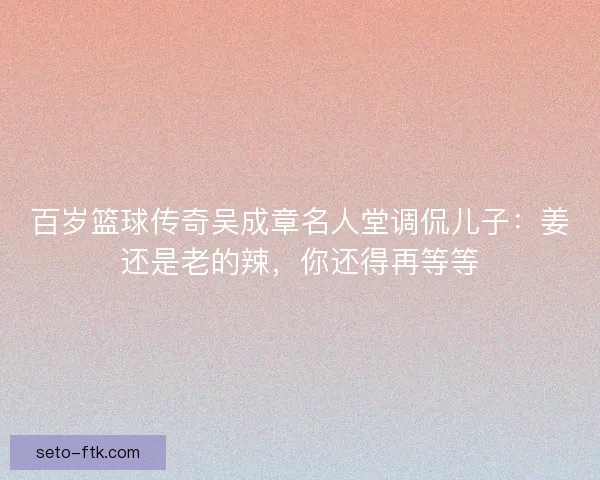 百岁篮球传奇吴成章名人堂调侃儿子：姜还是老的辣，你还得再等等